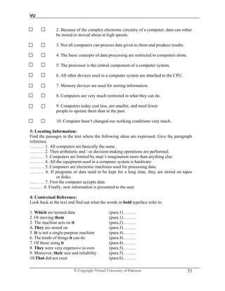VU
© Copyright Virtual University of Pakistan 53
2. Because of the complex electronic circuitry of a computer, data can either
be stored or moved about at high speeds.
3. Not all computers can process data given to them and produce results.
4. The basic concepts of data processing are restricted to computers alone.
5. The processor is the central component of a computer system.
6. All other devices used in a computer system are attached to the CPU.
7. Memory devices are used for storing information.
8. Computers are very much restricted in what they can do.
9. Computers today cost less, are smaller, and need fewer
people to operate them than in the past.
10. Computer hasn’t changed our working conditions very much.
3: Locating Information:
Find the passages in the text where the following ideas are expressed. Give the paragraph
reference.
………. 1. All computers are basically the same.
………. 2. Then arithmetic and / or decision-making operations are performed.
………. 3. Computers are limited by man’s imagination more than anything else.
………. 4. All the equipment used in a computer system is hardware.
………. 5. Computers are electronic machines used for processing data.
………. 6. If programs or data need to be kept for a long time, they are stored on tapes
or disks.
………. 7. First the computer accepts data.
……….8. Finally, new information is presented to the user.
4: Contextual Reference:
Look back at the text and find out what the words in bold typeface refer to.
1. Which are termed data (para.1)………
2. Or moving them (para.1)………
3. The machine acts on it (para.2)………
4. They are stored on (para.3)………
5. It is not a single-purpose machine (para.4)………
6. The kinds of things it can do (para.4)………
7. Of those using it (para.4)………
8. They were very expensive to own (para.5)………
9. Moreover, their size and reliability (para.5)………
10.That did not exist (para.6)………
 