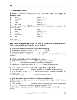VU
© Copyright Virtual University of Pakistan 54
5: Understanding Words:
Refer back to the text and find synonyms (i.e. words with a similar meaning) for the
following words.
1. called (para.1)………
2. tremendous (para.1)………
3. ideas (para.2)………
4. react (para.4)………
5. take away (para.6)………
Now refer back to the text and find antonyms (i.e. words with an opposite meaning) for the
following words.
6. taken away (para.2)………
7. wide (para.4)………
8. limited (para.4)………
9. immovable (para.5)……….
10. after (para.6)……….
6: Word Forms:
First choose the appropriate form of the words to complete the following sentences.
Then check the difference of meaning in your dictionary.
1. Imagination, imagine, imaginable, imaginative, imaginary
a. A computer is limited in its ability by the ……………. of man.
b. Some people are good at inventing …...…… stories.
c. It is practically impossible to …………… the speed at which a computer calculates
numbers.
2. Addition, add, added, additional, additional, additive
a. Many terminals can be …………… to a basic system if the need arises.
b. …………….. and subtraction is two basic mathematical operations.
c. when buying a system there is often no …………… charge for the programs.
3. Complication, complicate, complicated, complicating, complicatedly
a. There can be many…………… involved in setting up a computer in an old building.
b. It is sometimes a very …………. process getting into a computer installation for
security reasons.
c. It is sometimes very …………….. to explain computer concepts.
4. Difference, differ, different, differently, differential, differentiate
a. There isn’t a very big ….…………. in flowcharting for a program to be written in
Cobol or Fortran.
b. There are many ……………… computer manufactures today, and a buyer must be able
to ……………..between the advantages and disadvantages of each.
c. The opinions of programmers as to the best way of solving a problem often………..
greatly.
 