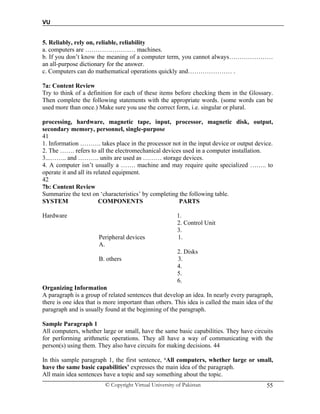 VU
© Copyright Virtual University of Pakistan 55
5. Reliably, rely on, reliable, reliability
a. computers are …………………… machines.
b. If you don’t know the meaning of a computer term, you cannot always…………………
an all-purpose dictionary for the answer.
c. Computers can do mathematical operations quickly and………………… .
7a: Content Review
Try to think of a definition for each of these items before checking them in the Glossary.
Then complete the following statements with the appropriate words. (some words can be
used more than once.) Make sure you use the correct form, i.e. singular or plural.
processing, hardware, magnetic tape, input, processor, magnetic disk, output,
secondary memory, personnel, single-purpose
41
1. Information ………. takes place in the processor not in the input device or output device.
2. The ……. refers to all the electromechanical devices used in a computer installation.
3...…….. and ………. units are used as ……… storage devices.
4. A computer isn’t usually a ……. machine and may require quite specialized …….. to
operate it and all its related equipment.
42
7b: Content Review
Summarize the text on ‘characteristics’ by completing the following table.
SYSTEM COMPONENTS PARTS
Hardware 1.
2. Control Unit
3.
Peripheral devices 1.
A.
2. Disks
B. others 3.
4.
5.
6.
Organizing Information
A paragraph is a group of related sentences that develop an idea. In nearly every paragraph,
there is one idea that is more important than others. This idea is called the main idea of the
paragraph and is usually found at the beginning of the paragraph.
Sample Paragraph 1
All computers, whether large or small, have the same basic capabilities. They have circuits
for performing arithmetic operations. They all have a way of communicating with the
person(s) using them. They also have circuits for making decisions. 44
In this sample paragraph 1, the first sentence, ‘All computers, whether large or small,
have the same basic capabilities’ expresses the main idea of the paragraph.
All main idea sentences have a topic and say something about the topic.
 