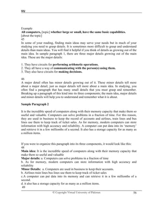 VU
© Copyright Virtual University of Pakistan 56
Example
All computers, [topic] whether large or small, have the same basic capabilities.
[about the topic]
45
In some of your reading, finding main ideas may serve your needs but in much of your
studying you need to grasp details. It is sometimes more difficult to grasp and understand
details than main ideas. You will find it helpful if you think of details as growing out of the
main idea. In sample paragraph 1, there are three major details growing out of the main
idea. These are the major details:
1. They have circuits for performing arithmetic operations.
2. They all have a way of communicating with the person(s) using them.
3. They also have circuits for making decisions.
46
A major detail often has minor details growing out of it. These minor details tell more
about a major detail, just as major details tell more about a main idea. In studying, you
often find a paragraph that has many small details that you must grasp and remember.
Breaking up a paragraph of this kind into its three components; the main idea, major details
and minor details will help you to understand and remember what it is about.
Sample Paragraph 2
It is the incredible speed of computers along with their memory capacity that make them so
useful and valuable. Computers can solve problems in a fraction of time. For this reason,
they are used in business to keep the record of accounts and airlines, train lines and bus
lines use them to keep track of ticket sales. As for memory, modern computers can store
information with high accuracy and reliability. A computer can put data into its ‘memory’
and retrieve it in a few millionths of a second. It also has a storage capacity for as many as
a million items.
If you were to organize this paragraph into its three components, it would look like this:
48
Main idea: It is the incredible speed of computers along with their memory capacity that
make them so useful and valuable
Major details: a. Computers can solve problems in a fraction of time
b. As for memory, modern computers can store information with high accuracy and
reliability
Minor Details: a. Computers are used in business to keep their accounts.
b. Airlines train lines bus lines use them to keep track of ticket sales
c.A computer can put data into its memory and can retrieve it in a few millionths of a
second.
d. it also has a storage capacity for as many as a million items.
49
 