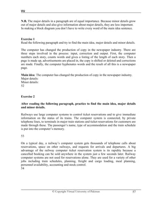 VU
© Copyright Virtual University of Pakistan 57
N.B. The major details in a paragraph are of equal importance. Because minor details grow
out of major details and also give information about major details, they are less important.
In making a block diagram you don’t have to write every word of the main idea sentence.
Exercise 1
Read the following paragraph and try to find the main idea, major details and minor details.
The computer has changed the production of copy in the newspaper industry. There are
three steps involved in the process: input, correction and output. First, the computer
numbers each story, counts words and gives a listing of the length of each story. Then a
page is made up, advertisements are placed in, the copy is shifted or deleted and corrections
are made. Finally, the computer hyphenates words and the result of all this is a newspaper
page.
Main idea: The computer has changed the production of copy in the newspaper industry.
Major details:
Minor details:
52
Exercise 2
After reading the following paragraph, practice to find the main idea, major details
and minor details.
Railways use large computer systems to control ticket reservations and to give immediate
information on the status of its trains. The computer system is connected, by private
telephone lines, to terminals in major train stations and ticket reservations for customers are
made through these. The passenger’s name, type of accommodation and the train schedule
is put into the computer’s memory.
53
On a typical day, a railway’s computer system gets thousands of telephone calls about
reservations, space on other railways, and requests for arrivals and departures. A big
advantage of the railway computer ticket reservation system is its rapidity because a
cancelled booking can be sold anywhere in the system just a few seconds later. Railway
computer systems are not used for reservations alone. They are used for a variety of other
jobs including train schedules, planning, freight and cargo loading, meal planning,
personnel availability, accounting and stock control.
54
 