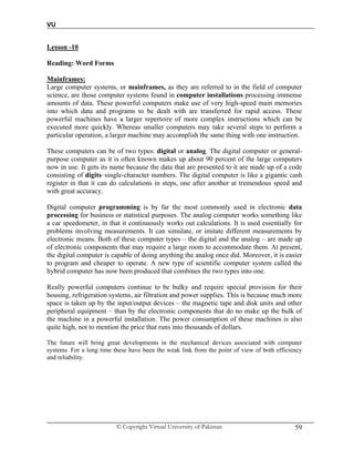 VU
© Copyright Virtual University of Pakistan 59
Lesson -10
Reading: Word Forms
Mainframes:
Large computer systems, or mainframes, as they are referred to in the field of computer
science, are those computer systems found in computer installations processing immense
amounts of data. These powerful computers make use of very high-speed main memories
into which data and programs to be dealt with are transferred for rapid access. These
powerful machines have a larger repertoire of more complex instructions which can be
executed more quickly. Whereas smaller computers may take several steps to perform a
particular operation, a larger machine may accomplish the same thing with one instruction.
These computers can be of two types: digital or analog. The digital computer or general-
purpose computer as it is often known makes up about 90 percent of the large computers
now in use. It gets its name because the data that are presented to it are made up of a code
consisting of digits–single-character numbers. The digital computer is like a gigantic cash
register in that it can do calculations in steps, one after another at tremendous speed and
with great accuracy.
Digital computer programming is by far the most commonly used in electronic data
processing for business or statistical purposes. The analog computer works something like
a car speedometer, in that it continuously works out calculations. It is used essentially for
problems involving measurements. It can simulate, or imitate different measurements by
electronic means. Both of these computer types – the digital and the analog – are made up
of electronic components that may require a large room to accommodate them. At present,
the digital computer is capable of doing anything the analog once did. Moreover, it is easier
to program and cheaper to operate. A new type of scientific computer system called the
hybrid computer has now been produced that combines the two types into one.
Really powerful computers continue to be bulky and require special provision for their
housing, refrigeration systems, air filtration and power supplies. This is because much more
space is taken up by the input/output devices – the magnetic tape and disk units and other
peripheral equipment – than by the electronic components that do no make up the bulk of
the machine in a powerful installation. The power consumption of these machines is also
quite high, not to mention the price that runs into thousands of dollars.
The future will bring great developments in the mechanical devices associated with computer
systems. For a long time these have been the weak link from the point of view of both efficiency
and reliability.
 