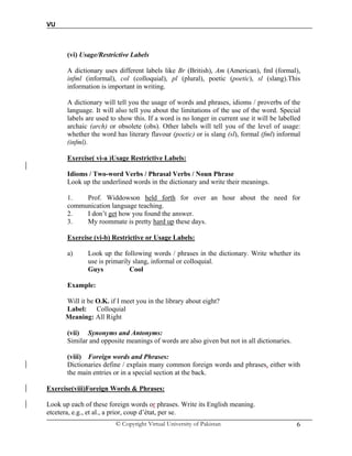 VU
© Copyright Virtual University of Pakistan 6
(vi) Usage/Restrictive Labels
A dictionary uses different labels like Br (British), Am (American), fml (formal),
infml (informal), col (colloquial), pl (plural), poetic (poetic), sl (slang).This
information is important in writing.
A dictionary will tell you the usage of words and phrases, idioms / proverbs of the
language. It will also tell you about the limitations of the use of the word. Special
labels are used to show this. If a word is no longer in current use it will be labelled
archaic (arch) or obsolete (obs). Other labels will tell you of the level of usage:
whether the word has literary flavour (poetic) or is slang (sl), formal (fml) informal
(infml).
Exercise( vi-a )Usage Restrictive Labels:
Idioms / Two-word Verbs / Phrasal Verbs / Noun Phrase
Look up the underlined words in the dictionary and write their meanings.
1. Prof. Widdowson held forth for over an hour about the need for
communication language teaching.
2. I don’t get how you found the answer.
3. My roommate is pretty hard up these days.
Exercise (vi-b) Restrictive or Usage Labels:
a) Look up the following words / phrases in the dictionary. Write whether its
use is primarily slang, informal or colloquial.
Guys Cool
Example:
Will it be O.K. if I meet you in the library about eight?
Label: Colloquial
Meaning: All Right
(vii) Synonyms and Antonyms:
Similar and opposite meanings of words are also given but not in all dictionaries.
(viii) Foreign words and Phrases:
Dictionaries define / explain many common foreign words and phrases, either with
the main entries or in a special section at the back.
Exercise(viii)Foreign Words & Phrases:
Look up each of these foreign words or phrases. Write its English meaning.
etcetera, e.g., et al., a prior, coup d’état, per se.
 