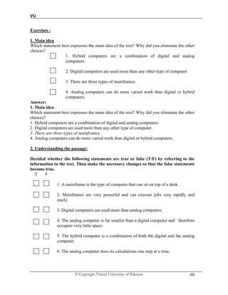 VU
© Copyright Virtual University of Pakistan 60
Exercises :
1. Main idea
Which statement best expresses the main idea of the text? Why did you eliminate the other
choices?
1. Hybrid computers are a combination of digital and analog
computers.
2. Digital computers are used more than any other type of computer.
3. There are three types of mainframes.
4. Analog computers can do more varied work than digital or hybrid
computers.
Answer:
1. Main idea
Which statement best expresses the main idea of the text? Why did you eliminate the other
choices?
1. Hybrid computers are a combination of digital and analog computers.
2. Digital computers are used more than any other type of computer.
3. There are three types of mainframes.
4. Analog computers can do more varied work than digital or hybrid computers.
2. Understanding the passage:
Decided whether the following statements are true or false (T/F) by referring to the
information in the text. Then make the necessary changes so that the false statements
become true.
T F
1. A mainframe is the type of computer that can sit on top of a desk.
2. Mainframes are very powerful and can execute jobs very rapidly and
easily.
3. Digital computers are used more than analog computers.
4. The analog computer is far smaller than a digital computer and therefore
occupies very little space.
5. The hybrid computer is a combination of both the digital and the analog
computer.
6. The analog computer does its calculations one step at a time.
 