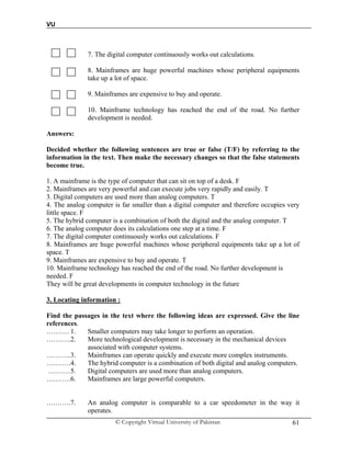 VU
© Copyright Virtual University of Pakistan 61
7. The digital computer continuously works out calculations.
8. Mainframes are huge powerful machines whose peripheral equipments
take up a lot of space.
9. Mainframes are expensive to buy and operate.
10. Mainframe technology has reached the end of the road. No further
development is needed.
Answers:
Decided whether the following sentences are true or false (T/F) by referring to the
information in the text. Then make the necessary changes so that the false statements
become true.
1. A mainframe is the type of computer that can sit on top of a desk. F
2. Mainframes are very powerful and can execute jobs very rapidly and easily. T
3. Digital computers are used more than analog computers. T
4. The analog computer is far smaller than a digital computer and therefore occupies very
little space. F
5. The hybrid computer is a combination of both the digital and the analog computer. T
6. The analog computer does its calculations one step at a time. F
7. The digital computer continuously works out calculations. F
8. Mainframes are huge powerful machines whose peripheral equipments take up a lot of
space. T
9. Mainframes are expensive to buy and operate. T
10. Mainframe technology has reached the end of the road. No further development is
needed. F
They will be great developments in computer technology in the future
3. Locating information :
Find the passages in the text where the following ideas are expressed. Give the line
references.
………. 1. Smaller computers may take longer to perform an operation.
………..2. More technological development is necessary in the mechanical devices
associated with computer systems.
………..3. Mainframes can operate quickly and execute more complex instruments.
….…….4. The hybrid computer is a combination of both digital and analog computers.
….……5. Digital computers are used more than analog computers.
….…….6. Mainframes are large powerful computers.
….…….7. An analog computer is comparable to a car speedometer in the way it
operates.
 