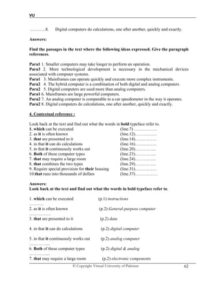 VU
© Copyright Virtual University of Pakistan 62
.……….8. Digital computers do calculations, one after another, quickly and exactly.
Answers:
Find the passages in the text where the following ideas expressed. Give the paragraph
references.
Para1 1. Smaller computers may take longer to perform an operation.
Para3 2. More technological development is necessary in the mechanical devices
associated with computer systems.
Para1 3. Mainframes can operate quickly and execute more complex instruments.
Para2 4. The hybrid computer is a combination of both digital and analog computers.
Para2 5. Digital computers are used more than analog computers.
Para1 6. Mainframes are large powerful computers.
Para2 7. An analog computer is comparable to a car speedometer in the way it operates.
Para2 8. Digital computers do calculations, one after another, quickly and exactly.
4. Contextual reference :
Look back at the text and find out what the words in bold typeface refer to.
1. which can be executed (line.7) …………….
2. as it is often known (line.12)……………
3. that are presented to it (line.14)……………
4. in that it can do calculations (line.16)……………
5. in that it continuously works out (line.20)…………...
6. Both of these computer types (line.23)…………...
7. that may require a large room (line.24)…………...
8. that combines the two types (line.29)…………...
9. Require special provision for their housing (line.31)……………
10.that runs into thousands of dollars (line.37)…………….
Answers:
Look back at the text and find out what the words in bold typeface refer to.
1. which can be executed (p.1) instructions
……….
2. as it is often known (p.2) General-purpose computer
……………
3. that are presented to it (p.2) data
4. in that it can do calculations (p.2) digital computer
5. in that it continuously works out (p.2) analog computer
…………...
6. Both of these computer types (p.2) digital & analog
…………...
7. that may require a large room (p.2) electronic components
 