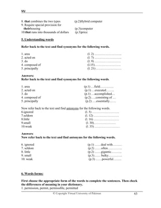 VU
© Copyright Virtual University of Pakistan 63
8. that combines the two types (p.2)Hybrid computer
9. Require special provision for
theirhousing (p.3)computer
10.that runs into thousands of dollars (p.3)price
5. Understanding words
Refer back to the text and find synonyms for the following words.
1. area (l. 2) ……………………..
2. acted on (l. 7) ……………………..
3. do (l. 9) …………………….
4. composed of (l.15)…………………….
5. principally (l. 21) ……………………
Answers:
Refer back to the text and find synonyms for the following words.
1. area (p.1) …field………….
2. acted on (p.1) …executed……..
3. do (p.1) …accomplished…
4. composed of (p.2)…..consisting of …
5. principally (p.2) ….essentially……
Now refer back to the text and find antonyms for the following words.
6.ignored (l. 5) ……………………..
7.seldom (l. 12) ……………………
8.little (l. 16) ……………………
9.small (l. 30)…………………
10.weak (l. 35) ……………………
Answers:
Now refer back to the text and find antonyms for the following words.
6. ignored (p.1) ……deal with………
7. seldom (p.2) ……often…………..
8. little (p.2) ……gigantic……….
9. small (p.3)…… bulky………….
10. weak (p.3) ……powerful……..
6. Words forms:
First choose the appropriate form of the words to complete the sentences. Then check
the differences of meaning in your dictionary.
1. permission, permit, permissible, permitted
 