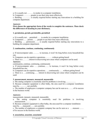 VU
© Copyright Virtual University of Pakistan 64
a. It is usually not ……… to smoke in a computer installation.
b. Computers ……….. people to use their time more effectively.
c. Building …………. is usually required before starting any renovations to a building for
computer department.
Answers:
First choose the appropriate form of the words to complete the sentences. Then check
the differences of meaning in your dictionary.
1. permission, permit, permissible, permitted
a. It is usually not .…permitted…… to smoke in a computer installation.
b. Computers ……permit……. people to use their time more effectively.
c. Building ……permission……. is usually required before starting any renovations to a
building for computer department.
2. continuation, continue, continuing, continuously
a. If microcomputer sales ……… to increase, it won’t be long before every household has
one.
b. Computers can do repetitive operations……….. without getting bored.
c. There is a ……….interest in discovering new areas where computers can be used.
Answers:
continuation, continue, continuing, continuously
a. If microcomputer sales ……continue…… to increase, it won’t be long before every
household has one.
b. Computers can do repetitive operations……continuously…… without getting bored.
c. There is a …..continuing…… interest in discovering new areas where computers can be
used.
3. measurement, measure, measured, measurable
a. The analog computer is essentially used for problems is involving ……………
b. Because computer equipment is often bulky, the area used for a computer installation
must be………… out carefully.
c. The number of employees a computer company has can be seen as a…….. of its success
in the business world.
Answers:
measurement, measure, measured, measurable
a. The analog computer is essentially used for problems is involving
…measurement………
b. Because computer equipment is often bulky, the area used for a computer installation
must be……measured…… out carefully.
c. The number of employees a computer company has can be seen as a ….measure ……
of its success in the business world.
4. association, associate, associated
 