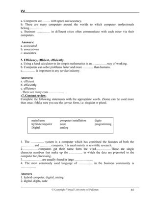 VU
© Copyright Virtual University of Pakistan 65
a. Computers are …….. with speed and accuracy.
b. There are many computers around the worlds to which computer professionals
belong………….
c. Business …………. in different cities often communicate with each other via their
computers.
Answers:
a. associated
b. associations
c. associates
5. Efficiency, efficient, efficiently
a. Using a hand calculator to do simple mathematics is an …...………way of working.
b. Computers can solve problems faster and more ……….. than humans.
c.………… is important in any service industry.
Answers:
a. efficient
b. efficiently
c. efficiency
. There are many com…………….
a7. Content review:
Complete the following statements with the appropriate words. (Some can be used more
than once.) Make sure you use the correct form, i.e. singular or plural.
mainframe computer installation digits
hybrid computer code programming
Digital analog
1. The …………. system is a computer which has combined the features of both the
…….…… and ……….. computer. It is used mainly in scientific research.
2.……………computers get their name form the word……………These are single
character numbers that make up the …………. in which the data are presented to the
computer for processing.
3.……………… are usually found in large ………………
4. The most commonly used language of ………….. in the business community is
……………
Answers
1. hybrid computer, digital, analog
2. digital, digits, code
 