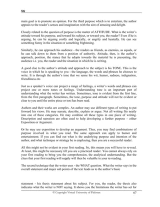 VU
© Copyright Virtual University of Pakistan 67
main goal is to promote an opinion. For the third purpose which is to entertain, the author
appeals to the reader’s senses and imagination with the aim of amusing and delight.
Closely related to the question of purpose is the matter of ATTITUDE. What is the writer’s
attitude toward his purpose, and toward his subject, or toward you, the reader? Even if he is
arguing, he can be arguing coolly and logically, or angrily and heatedly. He can see
something funny in the situation or something frightening.
Similarly, he can approach his audience - the readers as friends, as enemies, as equals, or
he can talk down to them from a position of authority. Attitude, then, is the author’s
approach, position, the stance that he adopts towards the material he is presenting, the
audience i.e. you, the reader and the situation in which he is writing.
A good clue to the author’s attitude and approach to the subject is his TONE. This is the
voice in which he is speaking to you - the language, the words and phrases he chooses to
write. It is through the author’s tone that we sense his wit, humor, sadness, indignation,
friendliness etc.
Just as a speaker’s voice can project a range of feelings, a writer’s words and phrases can
project one or more tones or feelings. Understanding tone is an important part of
understanding what the writer has written. Sometimes, tone is evident from the first line,
from the first paragraph. Sometimes, the tone, purpose and attitude will not be evident or
clear to you until the entire piece or text has been read.
Authors and their works are complex. An author may use different types of writing to put
forward his views. He may narrate, describe, explain or argue. Not all writing fits neatly
into one of these categories. He may combine all these types in one piece of writing.
Description and narration are often used to help developing a further purpose – either
Exposition or Argument.
Or he may use exposition to develop an argument. Thus, you may find combinations of
purpose involved in what you read. The same approach can apply to humor and
entertainment. If you can find out what is the underlying purpose and intention of the
author, and what technique or strategy he is employing, then you are a successful reader.
All this might not be evident in your first reading. So, this means you will have to re-read.
At least, this might be necessary till you are a practiced reader. You cannot always rely on
your first reading to bring you the comprehension, the analytical understanding. But the
clues that your first reading will supply will then be valuable in your re-reading.
The second technique that the writer uses - the WHAT question. What the writer says in the
overall statement and major sub points of the text leads us to the author’s basic
statement - his thesis statement about his subject. For you, the reader, the thesis also
indicates what the writer is NOT saying. It shows you the limitations the writer has set for
 