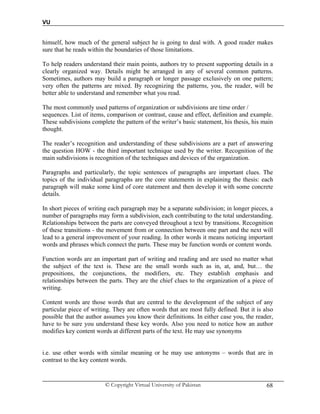 VU
© Copyright Virtual University of Pakistan 68
himself, how much of the general subject he is going to deal with. A good reader makes
sure that he reads within the boundaries of those limitations.
To help readers understand their main points, authors try to present supporting details in a
clearly organized way. Details might be arranged in any of several common patterns.
Sometimes, authors may build a paragraph or longer passage exclusively on one pattern;
very often the patterns are mixed. By recognizing the patterns, you, the reader, will be
better able to understand and remember what you read.
The most commonly used patterns of organization or subdivisions are time order /
sequences. List of items, comparison or contrast, cause and effect, definition and example.
These subdivisions complete the pattern of the writer’s basic statement, his thesis, his main
thought.
The reader’s recognition and understanding of these subdivisions are a part of answering
the question HOW - the third important technique used by the writer. Recognition of the
main subdivisions is recognition of the techniques and devices of the organization.
Paragraphs and particularly, the topic sentences of paragraphs are important clues. The
topics of the individual paragraphs are the core statements in explaining the thesis: each
paragraph will make some kind of core statement and then develop it with some concrete
details.
In short pieces of writing each paragraph may be a separate subdivision; in longer pieces, a
number of paragraphs may form a subdivision, each contributing to the total understanding.
Relationships between the parts are conveyed throughout a text by transitions. Recognition
of these transitions - the movement from or connection between one part and the next will
lead to a general improvement of your reading. In other words it means noticing important
words and phrases which connect the parts. These may be function words or content words.
Function words are an important part of writing and reading and are used no matter what
the subject of the text is. These are the small words such as in, at, and, but… the
prepositions, the conjunctions, the modifiers, etc. They establish emphasis and
relationships between the parts. They are the chief clues to the organization of a piece of
writing.
Content words are those words that are central to the development of the subject of any
particular piece of writing. They are often words that are most fully defined. But it is also
possible that the author assumes you know their definitions. In either case you, the reader,
have to be sure you understand these key words. Also you need to notice how an author
modifies key content words at different parts of the text. He may use synonyms
i.e. use other words with similar meaning or he may use antonyms – words that are in
contrast to the key content words.
 