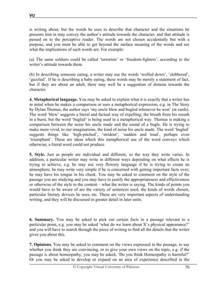 VU
© Copyright Virtual University of Pakistan 70
is writing about, but the words he uses to describe that character and the situations he
presents him in may convey the author’s attitude towards the character, and that attitude is
passed on to the perceptive reader. The words are not chosen accidentally but with a
purpose, and you must be able to get beyond the surface meaning of the words and see
what the implications of such words are. For example:
(a) The same soldiers could be called ‘terrorists’ or ‘freedom-fighters’, according to the
writer’s attitude towards them.
(b) In describing someone eating, a writer may use the words ‘wolfed down’, ‘slobbered’,
‘guzzled’. If he is describing a baby eating, these words may be merely a statement of fact,
but if they are about an adult, there may well be a suggestion of distaste towards the
character.
4. Metaphorical language. You may be asked to explain what it is exactly that a writer has
in mind when he makes a comparison or uses a metaphorical expression, e.g. in The Story
by Dylan Thomas, the author says ‘my uncle blew and bugled whenever he won’ (at cards).
The word ‘blew’ suggests a literal and factual way of expelling; the breath from his mouth
in a burst, but the word ‘bugled’ is being used in a metaphorical way. Thomas is making a
comparison between the noise his uncle made and the sound of a bugle. He is trying to
make more vivid, to our imaginations, the kind of noise his uncle made. The word ‘bugled’
suggests things like ‘high-pitched’, ‘strident’, ‘sudden and loud’, perhaps even
‘triumphant’. These are ideas which this metaphorical use of the word conveys which
otherwise, a literal word could not produce.
5. Style. Just as people are individual and different, so the way they write varies. In
addition, a particular writer may write in different ways depending on what effects he is
trying to achieve, e.g. he may use very flowery language if he is trying to create an
atmosphere; he may write very simple if he is concerned with getting important facts over;
he may have his tongue in his cheek. You may be asked to comment on the style of the
passage you are studying and you may have to justify the appropriateness and effectiveness
or otherwise of the style to the content – what the writer is saying. The kinds of points you
would have to be aware of are the variety of sentences used, the kinds of words chosen,
particular literary devices he uses, etc. These are very important aspects of understanding
writing, and they will be discussed in greater detail in later units.
6. Summary. You may be asked to pick out certain facts in a passage relevant to a
particular point, e.g. you may be asked ‘what do we learn about X’s physical appearance?’
and you will have to search through the piece of writing to find all the details that the writer
gives you about this.
7. Opinions. You may be asked to comment on the views expressed in the passage, to say
whether you think they are convincing, or to give your own views on the topic, e.g. if the
passage is about homeopathy, you may be asked, ‘Do you think Homeopathy is harmful?’
Or you may be asked to develop or expand on an area of experience described in the
 