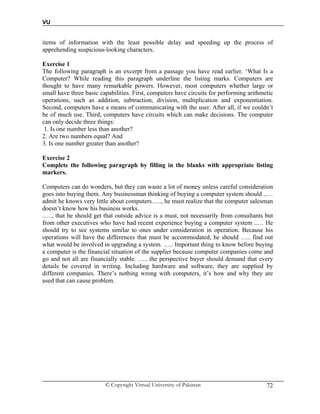 VU
© Copyright Virtual University of Pakistan 72
items of information with the least possible delay and speeding up the process of
apprehending suspicious-looking characters.
Exercise 1
The following paragraph is an excerpt from a passage you have read earlier. ‘What Is a
Computer? While reading this paragraph underline the listing marks. Computers are
thought to have many remarkable powers. However, most computers whether large or
small have three basic capabilities. First, computers have circuits for performing arithmetic
operations, such as addition, subtraction, division, multiplication and exponentiation.
Second, computers have a means of communicating with the user. After all, if we couldn’t
be of much use. Third, computers have circuits which can make decisions. The computer
can only decide three things:
1. Is one number less than another?
2. Are two numbers equal? And
3. Is one number greater than another?
Exercise 2
Complete the following paragraph by filling in the blanks with appropriate listing
markers.
Computers can do wonders, but they can waste a lot of money unless careful consideration
goes into buying them. Any businessman thinking of buying a computer system should ..…
admit he knows very little about computers….., he must realize that the computer salesman
doesn’t know how his business works.
.…., that he should get that outside advice is a must, not necessarily from consultants but
from other executives who have had recent experience buying a computer system ..… He
should try to see systems similar to ones under consideration in operation. Because his
operations will have the differences that must be accommodated, he should ….. find out
what would be involved in upgrading a system. ….. Important thing to know before buying
a computer is the financial situation of the supplier because computer companies come and
go and not all are financially stable. ….. the perspective buyer should demand that every
details be covered in writing. Including hardware and software, they are supplied by
different companies. There’s nothing wrong with computers, it’s how and why they are
used that can cause problem.
 