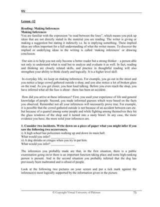 VU
© Copyright Virtual University of Pakistan 73
Lesson -12
Reading: Making Inferences
Making Inferences
You are familiar with the expression “to read between the lines”, which means you pick up
ideas that are not directly stated in the material you are reading. The writer is giving or
making a suggestion but stating it indirectly i.e. he is implying something. These implied
ideas are often important for a full understanding of what the writer means. To discover the
implied or underlying ideas in the writing is called ‘making inferences’ or drawing
conclusion.
Our aim is to help you not only become a better reader but a strong thinker – a person able
not only to understand what is read but to analyze and evaluate it as well. In fact, reading
and thinking are closely related skills, and practice in thoughtful reading will also
strengthen your ability to think clearly and logically. It is a higher level skill.
In everyday life, we keep on making inferences. For example, you go out in the street and
you notice a large crowd gathered outside a shop, and you also notice a lot of broken glass
on the road. As you get closer, you hear loud talking. Before you even reach the shop, you
have inferred what all the fuss is about - there has been an accident.
How did you arrive at these inferences? First, you used your experience of life and general
knowledge of people. Second, you made informed guesses which were based on the facts
you observed. Remember not all your inferences will necessarily prove true. For example,
it is possible that the crowd gathered outside is not because of an accident between cars etc.
but because of a quarrel among some people and while fighting among themselves they hit
the glass windows of the shop and it turned into a nasty brawl. In any case, the more
evidence you have, the more solid your inferences are.
1. Consider two incidents. Write down on a piece of paper what you might infer if you
saw the following two occurrences.
i) A high school has policemen walking up and down its main hall.
What would you infer? _______________
ii) A dog shrinks or cringes when you try to pat him.
What would you infer? _______________
The inferences you probably made are that, in the first situation, there is a public
examination going on/or there is an important function taking place and some high-ranking
person is present. And in the second situation you probably inferred that the dog has
previously been maltreated and is afraid of people.
Look at the following two pictures on your screen and put a tick mark against the
inference(s) most logically supported by the information given in the picture.
 