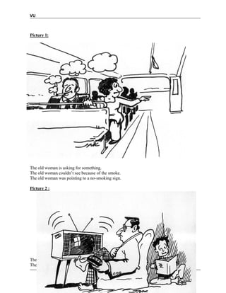 VU
© Copyright Virtual University of Pakistan 74
Picture 1:
The old woman is asking for something.
The old woman couldn’t see because of the smoke.
The old woman was pointing to a no-smoking sign.
Picture 2 :
The man has a problem with his vision.
The boy is doing his home work.
 