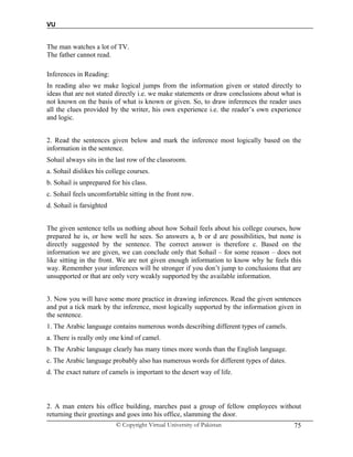 VU
© Copyright Virtual University of Pakistan 75
The man watches a lot of TV.
The father cannot read.
Inferences in Reading:
In reading also we make logical jumps from the information given or stated directly to
ideas that are not stated directly i.e. we make statements or draw conclusions about what is
not known on the basis of what is known or given. So, to draw inferences the reader uses
all the clues provided by the writer, his own experience i.e. the reader’s own experience
and logic.
2. Read the sentences given below and mark the inference most logically based on the
information in the sentence.
Sohail always sits in the last row of the classroom.
a. Sohail dislikes his college courses.
b. Sohail is unprepared for his class.
c. Sohail feels uncomfortable sitting in the front row.
d. Sohail is farsighted
The given sentence tells us nothing about how Sohail feels about his college courses, how
prepared he is, or how well he sees. So answers a, b or d are possibilities, but none is
directly suggested by the sentence. The correct answer is therefore c. Based on the
information we are given, we can conclude only that Sohail – for some reason – does not
like sitting in the front. We are not given enough information to know why he feels this
way. Remember your inferences will be stronger if you don’t jump to conclusions that are
unsupported or that are only very weakly supported by the available information.
3. Now you will have some more practice in drawing inferences. Read the given sentences
and put a tick mark by the inference, most logically supported by the information given in
the sentence.
1. The Arabic language contains numerous words describing different types of camels.
a. There is really only one kind of camel.
b. The Arabic language clearly has many times more words than the English language.
c. The Arabic language probably also has numerous words for different types of dates.
d. The exact nature of camels is important to the desert way of life.
2. A man enters his office building, marches past a group of fellow employees without
returning their greetings and goes into his office, slamming the door.
 