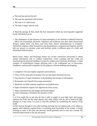 VU
© Copyright Virtual University of Pakistan 76
a. The man has just lost his job
b. The man has quarreled with his boss.
c. The man is in a bad mood.
d. The man is angry with his wife.
4. Read the passage & then check the four statements which are most logically supported
by the information given.
1. The elimination of jobs because of super-automation is not limited to industrial factories
– offices are increasingly electronic. Engineers and architects now draw three dimensional
designs, update them, test them, and store them almost instantaneously in computer.
Agriculture employs robot fruit pickers and sheepshearers, computerized irrigation systems
that use sensors to calculate water and fertilizer needs in different parts of a field, and
automated chicken houses.
Retail stores, banks, and brokerage houses use on-line transaction processing to obtain
instant information and to conduct transactions. Laser scanning and bar codes are
transforming the physical handling of codes by retailers and wholesale distributors. A final
example of technological change affecting jobs is the widespread use of televisions,
telephones, and personal computers for the purposes of home banking and shopping.
1. Computers will soon replace engineers and architects.
2. There will be more jobs for people who run and repair electronic devices.
3. One function of super automation is the handling and storage of information.
4. Restaurants can’t benefit from super automation
5. Machines can help company employees accomplish more.
6. Super automation requires few adjustments form society.
7. Super automation has advantages and disadvantages.
8. Laser technology is limited to the business world.
20
2. a) You might like to ask why the Sun is able to supply its own light, heat, and energy,
whereas the Earth and the other planets only shine feebly with the aid of borrowed light.
Strange as it may seem, it is best to start this problem by considering the interior of the
Earth.
b) The morrow brought a very sober-looking morning, the sun making only a few efforts to
appear; and Catherine augured from it everything most favourable to her wishes. A bright
morning so early in the year, she allowed, would generally turn to rain; but a cloudy one
foretold improvement as the day advanced.
 