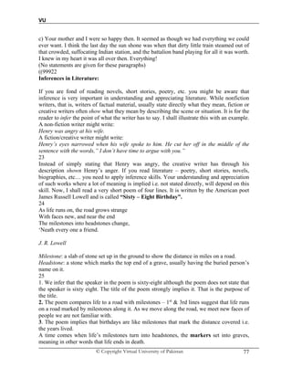 VU
© Copyright Virtual University of Pakistan 77
c) Your mother and I were so happy then. It seemed as though we had everything we could
ever want. I think the last day the sun shone was when that dirty little train steamed out of
that crowded, suffocating Indian station, and the battalion band playing for all it was worth.
I knew in my heart it was all over then. Everything!
(No statements are given for these paragraphs)
((99922
Inferences in Literature:
If you are fond of reading novels, short stories, poetry, etc. you might be aware that
inference is very important in understanding and appreciating literature. While nonfiction
writers, that is, writers of factual material, usually state directly what they mean, fiction or
creative writers often show what they mean by describing the scene or situation. It is for the
reader to infer the point of what the writer has to say. I shall illustrate this with an example.
A non-fiction writer might write:
Henry was angry at his wife.
A fiction/creative writer might write:
Henry’s eyes narrowed when his wife spoke to him. He cut her off in the middle of the
sentence with the words,” I don’t have time to argue with you.”
23
Instead of simply stating that Henry was angry, the creative writer has through his
description shown Henry’s anger. If you read literature – poetry, short stories, novels,
biographies, etc… you need to apply inference skills. Your understanding and appreciation
of such works where a lot of meaning is implied i.e. not stated directly, will depend on this
skill. Now, I shall read a very short poem of four lines. It is written by the American poet
James Russell Lowell and is called “Sixty – Eight Birthday”.
24
As life runs on, the road grows strange
With faces new, and near the end
The milestones into headstones change,
‘Neath every one a friend.
J. R. Lowell
Milestone: a slab of stone set up in the ground to show the distance in miles on a road.
Headstone: a stone which marks the top end of a grave, usually having the buried person’s
name on it.
25
1. We infer that the speaker in the poem is sixty-eight although the poem does not state that
the speaker is sixty eight. The title of the poem strongly implies it. That is the purpose of
the title.
2. The poem compares life to a road with milestones – 1st
& 3rd lines suggest that life runs
on a road marked by milestones along it. As we move along the road, we meet new faces of
people we are not familiar with.
3. The poem implies that birthdays are like milestones that mark the distance covered i.e.
the years lived.
A time comes when life’s milestones turn into headstones, the markers set into graves,
meaning in other words that life ends in death.
 