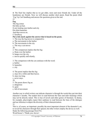 VU
© Copyright Virtual University of Pakistan 78
4. The final line implies that as we get older, more and more friends die. Under all the
headstones are friends. Now we will discuss another short poem. Read the poem titled
‘Fog’ by Carl Sandburg and answer the questions given at the end.
27
Fog
The fog comes
On little cat feet.
It sets looking ones harbor and city
On silent haunches
And then moves on.
C Sandburg
Put a tick mark against the answer that is based on the poem.
1. The way the fog moves is compared to:
a. The movements in the harbor
b. The movements in the city
c. The way a cat moves
28
2. This comparison implies that the fog:
a. floats over the harbor.
b. hangs over the city.
c. moves quickly and silently.
3. The comparison with the cat continues with the word:
a. harbor
b. haunches
c. city
4. The poem implies that the fog:
a. stays for a while and then leaves.
b. stays too long.
c. never stays.
29
5. The poem shows fog as:
a. dangerous
b. quiet
c. full of movement
Another way in which writers can indicate character is through the words they put into their
character’s mouths. The readers have to read between the lines and infer meanings which
may not be directly stated. This is true of novels and other genres of literature. In drama,
for example, playwrights expect their audience to read between the lines of the dialogue
and use inference to depict the diversity of their characterization.
31
This is, of course, an important- possibly the most important element of the dramatist’s art,
to reveal his characters through their speech, but other writers employ the device as well.
Study the following passage from P.G.
Wood house’s ‘Thank you, Jeeves’.
 