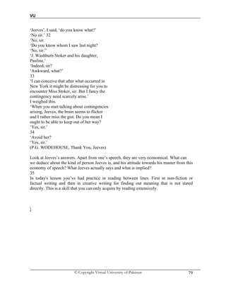 VU
© Copyright Virtual University of Pakistan 79
‘Jeeves’, I said, ‘do you know what?’
‘No sir.’ 32
‘No, sir.
‘Do you know whom I saw last night?
‘No, sir.”
‘J. Washburn Stoker and his daughter,
Pauline.’
‘Indeed, sir?
‘Awkward, what?’
33
‘I can conceive that after what occurred in
New York it might be distressing for you to
encounter Miss Stoker, sir. But I fancy the
contingency need scarcely arise.’
I weighed this.
‘When you start talking about contingencies
arising, Jeeves, the brain seems to flicker
and I rather miss the gist. Do you mean I
ought to be able to keep out of her way?
‘Yes, sir.’
34
‘Avoid her?
‘Yes, sir.’
(P.G. WODEHOUSE, Thank You, Jeeves)
Look at Jeeves’s answers. Apart from one’s speech, they are very economical. What can
we deduce about the kind of person Jeeves is, and his attitude towards his master from this
economy of speech? What Jeeves actually says and what is implied?
35
In today's lesson you’ve had practice in reading between lines. First in non-fiction or
factual writing and then in creative writing for finding out meaning that is not stated
directly. This is a skill that you can only acquire by reading extensively.

 
