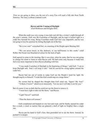 VU
© Copyright Virtual University of Pakistan 8
First we are going to show you the text of a story.You will read a folk tale from North
America. The story is about a natural event.
Raven and the Coming of Daylight
(Gail Robinson and Douglas Hill)
When the earth was very young, it was dark and old like a winter’s night through all
the year’s seasons. Gull was the Custodian of Daylight, and he kept it locked tight in a
cedar box beneath his wing. Being Custodian made Gull feel very important, and he was
not going to lose his position by letting Daylight out of the box.
“He is too vain!” screeched Owl, at a meeting of the People upon Meeting Hill.
“We can never travel, in this darkness, to our half-homes in this south,” cried
Robin. Her breast was bleached of colour for the lack of light.
Gull agreed to come to the meeting. But it was clear, when he came, that he was not going
to change his mind or listen to what Raven said. He had come only because it made him
feel even more important to have Raven pleading with him.
“I was made Custodian of Daylight in the beginning of things,” said Gull. “I am to
keep Daylight safe. And I will keep it safe.” And he curved his swing tighter around the
cedar box.
Raven had run out of words to make Gull see the People’s need for light. He
thought angrily to himself, “I wish this Gull would step on a large thorn.”
No sooner had he shaped this thought than Gull cried out, “Squee! My foot!”
“A thorn, Cousin?” asked raven innocently. “Let me see-I will take it out for you.”
But of course it was so dark that he could not see the thorn to remove it.
“I must have light to take out the thorn,” said Raven.
“Light? Never!” said Gull.
“Then the thorn will remain.”
Gull complained and hopped on one foot and wept, and he finally opened his cedar
box a crack, a crack so narrow that out glanced a shaft of light no brighter than a single
star.
Raven put his hand to Gull’s foot, then pretended not to see the thorn. Instead, he
pushed it in deeper.
 