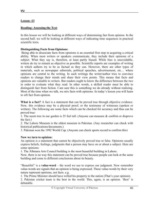 VU
© Copyright Virtual University of Pakistan 80
Lesson -13
Reading: Assessing the Text
In this lesson we will be looking at different ways of determining fact from opinion. In the
second half, we will be looking at different ways of indicating time sequences in practical
scientific texts.
Distinguishing Facts from Opinions:
Being able to dissociate facts from opinions is an essential first step in acquiring a critical
ability. When most writers or speakers communicate, they include their opinions of a
subject. What they say is, therefore, at least partly biased. While bias is unavoidable,
writers do try to remain as objective as possible. Scientific reports are examples of writing
in which authors try to be as factual as they can. However, there are other types of
materials, such as newspaper editorials, political speeches, advertisement, etc… where
opinions are central to the writing. In such writings the writer/author tries to convince
readers to change their minds and share their view points. This means that facts and
opinions are valuable to writers. But readers ought to know the difference between the two
in order to evaluate what they read. In other words, a skilled reader must be able to
distinguish fact from fiction. I am sure this is something we do already without realizing.
Most of the time when we talk, we mix facts with opinions. In today’s lesson you will learn
to sift fact from opinion.
What is a fact? A fact is a statement that can be proved true through objective evidence.
Now, this evidence may be a physical proof, or the testimony of witnesses (spoken or
written). The following are some facts which can be checked for accuracy and thus can be
proved true:
1. The neem tree in our garden is 25 feel tall. (Anyone can measure & confirm or disprove
the fact.)
2. The Lahore Museum is the oldest museum in Pakistan. (Any researcher can check with
historical publications/documents.)
3. Pakistan won the 1992 World Cup. (Anyone can check sports record to confirm this)
Now we turn to opinion:
An opinion is a statement that cannot be objectively proved true or false. Opinions usually
express beliefs, feelings, judgments that a person may have on or about a subject. Here are
some opinions:
1. The Alhmara Arts Council building is the most beautiful building in Lahore.
Now, there is no way this statement can be proved true because people can look at the same
building and come to different conclusions about its beauty.
“Beautiful” is a value-word – the word we use to express our judgment. Now remember
value-words are signals that an opinion is being expressed. These value-words by their very
nature represent opinions, not facts. e.g.
1. The Prime Minister should have willed his property to the nation (That’s your opinion).
2. Pakistan cricket team is the best in the world. This, again, is an opinion. ‘Best’ is
debatable.
 