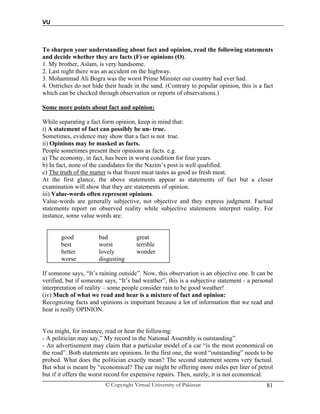 VU
© Copyright Virtual University of Pakistan 81
To sharpen your understanding about fact and opinion, read the following statements
and decide whether they are facts (F) or opinions (O).
1. My brother, Aslam, is very handsome.
2. Last night there was an accident on the highway.
3. Mohammad Ali Bogra was the worst Prime Minister our country had ever had.
4. Ostriches do not hide their heads in the sand. (Contrary to popular opinion, this is a fact
which can be checked through observation or reports of observations.)
Some more points about fact and opinion:
While separating a fact form opinion, keep in mind that:
i) A statement of fact can possibly be un- true.
Sometimes, evidence may show that a fact is not true.
ii) Opinions may be masked as facts.
People sometimes present their opinions as facts. e.g.
a) The economy, in fact, has been in worst condition for four years.
b) In fact, none of the candidates for the Nazim’s post is well qualified.
c) The truth of the matter is that frozen meat tastes as good as fresh meat.
At the first glance, the above statements appear as statements of fact but a closer
examination will show that they are statements of opinion.
iii) Value-words often represent opinions.
Value-words are generally subjective, not objective and they express judgment. Factual
statements report on observed reality while subjective statements interpret reality. For
instance, some value words are:
good bad great
best worst terrible
better lovely wonder
worse disgusting
If someone says, “It’s raining outside”. Now, this observation is an objective one. It can be
verified, but if someone says, “It’s bad weather”, this is a subjective statement - a personal
interpretation of reality – some people consider rain to be good weather!
(iv) Much of what we read and hear is a mixture of fact and opinion:
Recognizing facts and opinions is important because a lot of information that we read and
hear is really OPINION.
You might, for instance, read or hear the following:
- A politician may say,” My record in the National Assembly is outstanding”.
- An advertisement may claim that a particular model of a car “is the most economical on
the road”. Both statements are opinions. In the first one, the word “outstanding” needs to be
probed. What does the politician exactly mean? The second statement seems very factual.
But what is meant by “economical? The car might be offering more miles per liter of petrol
but if it offers the worst record for expensive repairs. Then, surely, it is not economical.
 
