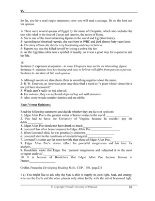 VU
© Copyright Virtual University of Pakistan 82
So far, you have read single statements; now you will read a passage. Be on the look out
for opinion.
1- There were several queens of Egypt by the name of Cleopatra, which also includes the
one who ruled in the time of Caesar and Antony, the rulers of Rome.
2- She is one of the most interesting figures in the world and Egyptian history.
3- According to historical records, she was born in 69BC and died almost forty years later.
4- The story of how she died is very fascinating and easy to believe.
5- Reports say that she killed herself by letting a cobra bite her.
6- As the Egyptian cobra was a symbol of royalty, so it was a good way for a queen to end
her life.
.
18
Sentence 2. expresses an opinion – to some Cleopatra may not be an interesting figure.
Sentence 4 - opinion: how fascinating and easy to believe will differ from person to person.
Sentence 6 - mixture of fact and opinion.
1- Although weeds are also plants, there is something negative about the name.
2- R. W. Emerson, an American poet once described a weed as “a plant whose virtues have
not yet been discovered”.
3- Weeds aren’t really so bad after all.
4- For instance, they can replenish depleted top soil with minerals.
5- Also, some weeds contain vitamins and are edible.
Facts Versus Opinions:
Read the following statements and decide whether they are facts or opinions:
1. Edgar Allan Poe is the greatest writer of horror stories in the world. _______________
2. Poe had to leave the University of Virginia because he couldn’t pay his
debts.__________
3. Edgar Allan Poe should not have drunk so much.___________________
4. Lovecraft has often been compared to Edgar Allah Poe.___________________
5. When Lovecraft died, he was practically unknown.___________________
6. Lovecraft died in the conditions of shameful neglect.________________
7. Lovecraft’s stories are far more horrible than those of Edgar Allan Poe.______________
8. Edgar Allan Poe’s stories reflect his powerful imagination and his love for
analysis._______________
9. Baudelaire wrote that Edgar Poe ‘pursued imagination and subjected it to the most
stringent analysis’.____________________
10. It is because of Baudelaire that Edgar Allan Poe became famous in
France._________________
Grellet, Francoise Developing Reading Skills, CUP, 1981, page239
1 a) You might like to ask why the Sun is able to supply its own light, heat, and energy,
whereas the Earth and the other planets only shine feebly with the aid of borrowed light.
 