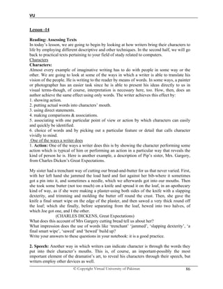 VU
© Copyright Virtual University of Pakistan 86
Lesson -14
Reading: Assessing Texts
In today’s lesson, we are going to begin by looking at how writers bring their characters to
life by employing different descriptive and other techniques. In the second half, we will go
back to practical texts pertaining to your field of study related to computers.
Characters
Characters:
Almost every example of imaginative writing has to do with people in some way or the
other. We are going to look at some of the ways in which a writer is able to translate his
vision of the people. He is writing to the reader by means of words. In some ways, a painter
or photographer has an easier task since he is able to present his ideas directly to us in
visual terms-though, of course, interpretation is necessary here, too. How, then, does an
author achieve the same effect using only words. The writer achieves this effect by:
1. showing action.
2. putting actual words into characters’ mouth.
3. using direct statements.
4. making comparisons & associations.
5. associating with one particular point of view or action by which characters can easily
and quickly be identified.
6. choice of words and by picking out a particular feature or detail that calls character
vividly to mind.
One of the ways a writer does
1. Action: One of the ways a writer does this is by showing the character performing some
action which is typical of him or performing an action in a particular way that reveals the
kind of person he is. Here is another example, a description of Pip’s sister, Mrs. Gargery,
from Charles Dicken’s Great Expectations.
My sister had a trenchant way of cutting our bread-and-butter for us that never varied. First,
with her left hand she jammed the load hard and fast against her bib-where it sometimes
got a pin into it, and sometimes a needle, which we afterwards got into our mouths. Then
she took some butter (not too much) on a knife and spread it on the loaf, in an apothecary
kind of way, as if she were making a plaster-using both sides of the knife with a slapping
dexterity, and trimming and molding the butter off round the crust. Then, she gave the
knife a final smart wipe on the edge of the plaster, and then sawed a very thick round off
the loaf; which she finally, before separating from the loaf, hewed into two halves, of
which Joe got one, and I the other.
(CHARLES DICKENS, Great Expectations)
What does this account of Mrs Gargery cutting bread tell us about her?
What impression does the use of words like ‘trenchant’ ‘jammed’, ‘slapping dexterity’, ‘a
final smart wipe’, ‘sawed’ and ‘hewed’ build up?
Write your answers to these questions in your notebook: it is a good practice.
2. Speech: Another way in which writers can indicate character is through the words they
put into their character’s mouths. This is, of course, an important-possibly the most
important element of the dramatist’s art, to reveal his characters through their speech, but
writers employ other devices as well.
 