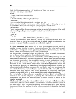 VU
© Copyright Virtual University of Pakistan 87
Study the following passage from P.G. Wodehouse’s ‘Thank you, Jeeves’.
‘Jeeves’, I said, ‘do you know what?’
No sir.’
‘Do you know whom I saw last night?
‘no, sir.”
‘J. Washburn Stoker and his daughter, Pauline.’
‘Indeed, sir?
‘Awkward, what?’forming an action in a particular way that
r‘I can conceive that after what occurred in New York it might be distressing for you to
encounter Miss Stoker, sir. But I fancy the contingency need scarcely arise.’
I weighed this.
‘When you start talking about contingencies arising, Jeeves, the brain seems to flicker and I
rather miss the gist. Do you mean I ought to be able to keep out of her way?
‘Yes, sir.’
‘Avoid her?
‘Yes, sir.’
(P.G. WODEHOUSE, Thank You, Jeeves)
‘Look at Jeeves’s answers. Apart from one’s speech, they are very economical. What can
we deduce about the kind of person Jeeves is, and his attitude towards his master from this
economy of speech? What Jeeves actually says and what is implied?
3. Direct Statements: Some writers tell us about their characters directly instead of
showing them and allowing us to draw our own conclusions. They build detail on detail
until we have a clear picture of their appearance, their habits, their opinions, and their life
history. Here is an account of a character called Miss Arkwright.
She was in no way a remarkable person. Her appearance was not particularly distinguished
and yet she was without any feature that could actively displease.
She had enough personal eccentricities to fit into the pattern of English village life, but
none so absurd or anti-social that they could embarrass or even arouse gossip beyond what
was pleasant to her neighbors. She accepted her position as an old maid with that cheerful
good humor and occasional irony which are essential to English spinsters since the
deification of Jane Austen, or more sacredly Miss Austen, by the upper middle classes, and
she attempted to counteract the inadequacy of the unmarried state by quiet, sensible and
tolerant social work in the local community. She was liked by nearly everyone, though she
was not afraid of making enemies where she knew that her broad but deeply felt religious
principles were being opposed. Any socially pretentious or undesirably extravagant
conduct, too, was liable to call for her an unexpectedly caustic and well-aimed snub.
She was invited everywhere and always accepted the invitations. Quietly but well dressed,
with one or two very fine old pieces of jewellery that had come down to her from her
grandmothers, she would pass from one group to another, laughing or serious as the
occasion demanded.
She listened with patience, but with a slight twinkle in her eye, to Mr Hodson’s endless
stories of life in Dar-es-Salaam or Myra Hop’s breathless accounts of her latest system of
diet. John Hobday in his somewhat ostentatiously gentleman-farmer attire would describe
his next novel about East Anglican life to her before, even, his beloved daughter had heard
of it.
 