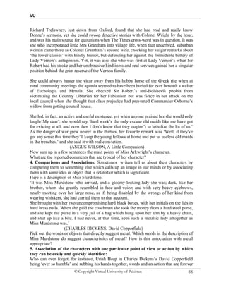 VU
© Copyright Virtual University of Pakistan 88
Richard Trelawney, just down from Oxford, found that she had read and really know
Donne’s sermons, yet she could swoop detective stories with Colonel Wright by the hour,
and was his main source for quotations when The Times cross-word was in question. It was
she who incorporated little Mrs Grantham into village life, when that underbred, suburban
woman came there as Colonel Grantham’s second wife, checking her vulgar remarks about
‘the lower classes’ with kindly humor, but defending her against the formidable battery of
Lady Vernon’s antagonism. Yet, it was also she who was first at Lady Vernon’s when Sir
Robert had his stroke and her unobtrusive kindliness and real services gained her a singular
position behind the grim reserve of the Vernon family.
She could always banter the vicar away from his hobby horse of the Greek rite when at
rural community meetings the agenda seemed to have been buried for ever beneath a welter
of Euchologia and Menaia. She checked Sir Robert’s anti-Bolshevik phobia from
victimizing the Country Librarian for her Fabianism but was fierce in her attack on the
local council when she thought that class prejudice had prevented Commander Osborne’s
widow from getting council house.
She led, in fact, an active and useful existence, yet when anyone praised her she would only
laugh-‘My dear’, she would say ‘hard work’s the only excuse old maids like me have got
for existing at all, and even then I don’t know that they oughtn’t to lethalize the lot of us.’
As the danger of war grew nearer in the thirties, her favorite remark was ‘Well, if they've
got any sense this time they’ll keep the young fellows at home and put us useless old maids
in the trenches,’ and she said it with real conviction.
(ANGUS WILSON, A Little Companion)
Now sum up in a few sentences the main points of Miss Arkwright’s character.
What are the reported comments that are typical of her character?
4. Comparisons and Associations: Sometimes writers tell us about their characters by
comparing them to something else which calls up an image in our minds or by associating
them with some idea or object that is related or which is significant.
Here is a description of Miss Murdstone.
‘It was Miss Murdstone who arrived, and a gloomy-looking lady she was; dark, like her
brother, whom she greatly resembled in face and voice; and with very heavy eyebrows,
nearly meeting over her large nose, as if, being disabled by the wrongs of her kind from
wearing whiskers, she had carried them to that account.
She brought with her two uncompromising hard black boxes, with her initials on the lids in
hard brass nails. When she paid the coachman she took the money from a hard steel purse,
and she kept the purse in a very jail of a bag which hung upon her arm by a heavy chain,
and shut up like a bite. I had never, at that time, seen such a metallic lady altogether as
Miss Murdstone was.’
(CHARLES DICKENS, David Copperfield)
Pick out the words or objects that directly suggest metal. Which words in the description of
Miss Murdstone do suggest characteristics of metal? How is this association with metal
appropriate?
5. Association of the characters with one particular point of view or action by which
they can be easily and quickly identified:
Who can ever forget, for instance, Uriah Heep in Charles Dickens’s David Copperfield
being ‘ever so humble’ and rubbing his hands together, words and an action that are forever
 