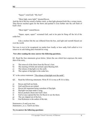 VU
© Copyright Virtual University of Pakistan 9
“Squee!” cried Gull. “My foot!”
“More light, more light!” shouted Raven.
And the lid of the box raised a further crack, so that light gleamed forth like a winter moon.
Then Raven reached again for the thorn and pushed it even further into the soft flesh of
Gull’s foot.
“More light!” roared Raven.
“Squee, squee, squee!” screamed Gull, and in his pain he flung off the lid of the
cedar box.
Like a molten fish the sun slithered from the box, and light and warmth blazed out
over the world.
Nor was it ever to be recaptured, no matter how loudly or how sadly Gull called to it to
return to its safe hiding place beneath his wing.
Now after reading the story answer the following questions.
Q1. Read the four statements given below. Select the one which best expresses the main
idea of the story.
a) The removal of the thorn from the Raven’s foot.
b) The meeting of birds and animals upon Meeting Hill.
c) The release of daylight over the earth.
d) The capture of daylight in the cedar box.
‘C’ is the correct statement. “The release of daylight over the earth”.
Q2. Read the following statements: Write T if it is true or F if it is false.
a) Raven and Gull are birds.
b) Gull and Raven are related.
c) Raven felt important being custodian of Daylight.
d) Daylight was kept under a wing.
e) Raven pushed a thorn into Gull’s foot.
f) Gull at once opened the box for Raven to see the thorn.
g) The sun slipped out of the box.
h) Gail Robinson is the author of the tale.
Statements a, b and g are true.
Statements c, d, e, f and h are false.
Try to answer the following questions:
 