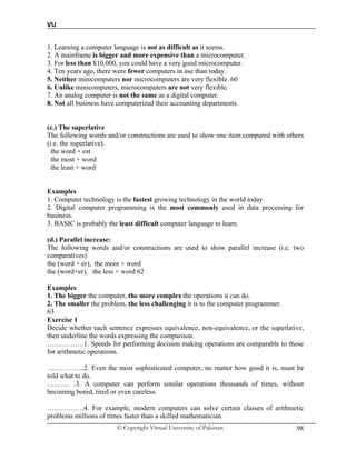 VU
© Copyright Virtual University of Pakistan 98
1. Learning a computer language is not as difficult as it seems.
2. A mainframe is bigger and more expensive than a microcomputer.
3. For less than $10,000, you could have a very good microcomputer.
4. Ten years ago, there were fewer computers in use than today.
5. Neither minicomputers nor microcomputers are very flexible. 60
6. Unlike minicomputers, microcomputers are not very flexible.
7. An analog computer is not the same as a digital computer.
8. Not all business have computerized their accounting departments.
(c.) The superlative
The following words and/or constructions are used to show one item compared with others
(i.e. the superlative).
the word + est
the most + word
the least + word
Examples
1. Computer technology is the fastest growing technology in the world today.
2. Digital computer programming is the most commonly used in data processing for
business.
3. BASIC is probably the least difficult computer language to learn.
(d.) Parallel increase:
The following words and/or constructions are used to show parallel increase (i.e. two
comparatives)
the (word + er), the more + word
the (word+er), the less + word 62
Examples
1. The bigger the computer, the more complex the operations it can do.
2. The smaller the problem, the less challenging it is to the computer programmer.
63
Exercise 1
Decide whether each sentence expresses equivalence, non-equivalence, or the superlative,
then underline the words expressing the comparison.
…………….1. Speeds for performing decision making operations are comparable to those
for arithmetic operations.
…………….2. Even the most sophisticated computer, no matter how good it is, must be
told what to do.
……….. .3. A computer can perform similar operations thousands of times, without
becoming bored, tired or even careless.
…………….4. For example, modern computers can solve certain classes of arithmetic
problems millions of times faster than a skilled mathematician.
 