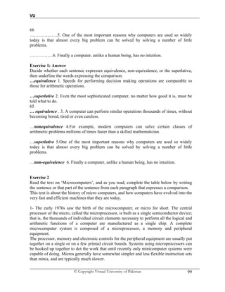 VU
© Copyright Virtual University of Pakistan 99
66
……………….5. One of the most important reasons why computers are used so widely
today is that almost every big problem can be solved by solving a number of little
problems.
…………….6. Finally a computer, unlike a human being, has no intuition.
Exercise 1: Answer
Decide whether each sentence expresses equivalence, non-equivalence, or the superlative,
then underline the words expressing the comparison.
…equivalence 1. Speeds for performing decision making operations are comparable to
those for arithmetic operations.
…superlative 2. Even the most sophisticated computer, no matter how good it is, must be
told what to do.
65
… equivalence . 3. A computer can perform similar operations thousands of times, without
becoming bored, tired or even careless.
…nonequivalence 4.For example, modern computers can solve certain classes of
arithmetic problems millions of times faster than a skilled mathematician.
…superlative 5.One of the most important reasons why computers are used so widely
today is that almost every big problem can be solved by solving a number of little
problems.
…non-equivalence 6. Finally a computer, unlike a human being, has no intuition.
Exercise 2
Read the text on ‘Microcomputers’, and as you read, complete the table below by writing
the sentence or that part of the sentence from each paragraph that expresses a comparison.
This text is about the history of micro computers, and how computers have evolved into the
very fast and efficient machines that they are today.
1- The early 1970s saw the birth of the microcomputer, or micro for short. The central
processor of the micro, called the microprocessor, is built as a single semiconductor device;
that is, the thousands of individual circuit elements necessary to perform all the logical and
arithmetic functions of a computer are manufactured as a single chip. A complete
microcomputer system is composed of a microprocessor, a memory and peripheral
equipment.
The processor, memory and electronic controls for the peripheral equipment are usually put
together on a single or on a few printed circuit boards. Systems using microprocessors can
be hooked up together to dot the work that until recently only minicomputer systems were
capable of doing. Micros generally have somewhat simpler and less flexible instruction sets
than minis, and are typically much slower.
 