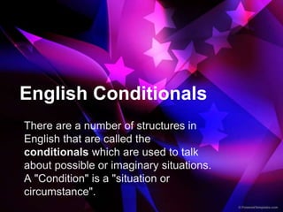 English Conditionals
There are a number of structures in
English that are called the
conditionals which are used to talk
about possible or imaginary situations.
A "Condition" is a "situation or
circumstance".
 
