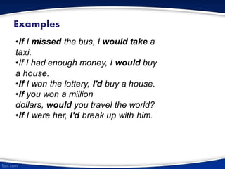 Examples
•If I missed the bus, I would take a
taxi.
•If I had enough money, I would buy
a house.
•If I won the lottery, I'd buy a house.
•If you won a million
dollars, would you travel the world?
•If I were her, I'd break up with him.
 
