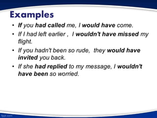 Examples
• If you had called me, I would have come.
• If I had left earlier , I wouldn't have missed my
flight.
• If you hadn't been so rude, they would have
invited you back.
• If she had replied to my message, I wouldn't
have been so worried.
 