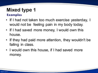 Mixed type 1
• If I had not taken too much exercise yesterday, I
would not be feeling pain in my body today.
• If I had saved more money, I would own this
house.
• If they had paid more attention, they wouldn't be
failing in class.
• I would own this house, if I had saved more
money.
Examples
 