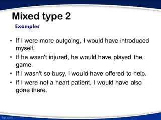 Mixed type 2
• If I were more outgoing, I would have introduced
myself.
• If he wasn't injured, he would have played the
game.
• If I wasn't so busy, I would have offered to help.
• If I were not a heart patient, I would have also
gone there.
Examples
 