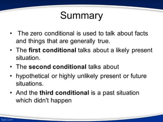 Summary
• The zero conditional is used to talk about facts
and things that are generally true.
• The first conditional talks about a likely present
situation.
• The second conditional talks about
• hypothetical or highly unlikely present or future
situations.
• And the third conditional is a past situation
which didn't happen
 