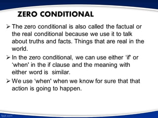 ZERO CONDITIONAL
➢ The zero conditional is also called the factual or
the real conditional because we use it to talk
about truths and facts. Things that are real in the
world.
➢ In the zero conditional, we can use either ‘if' or
‘when' in the if clause and the meaning with
either word is similar.
➢ We use ‘when' when we know for sure that that
action is going to happen.
 