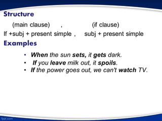 Structure
(main clause) , (if clause)
If +subj + present simple , subj + present simple
Examples
• When the sun sets, it gets dark.
• If you leave milk out, it spoils.
• If the power goes out, we can't watch TV.
 