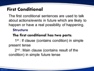 First Conditional
The first conditional sentences are used to talk
about actions/events in future which are likely to
happen or have a real possibility of happening.
Structure
The first conditional has two parts;
1st : If clause (contains condition) in simple
present tense
2nd : Main clause (contains result of the
condition) in simple future tense
 
