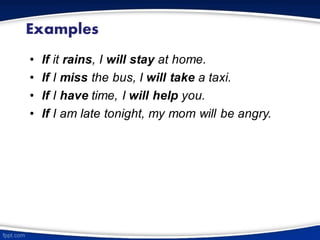 Examples
• If it rains, I will stay at home.
• If I miss the bus, I will take a taxi.
• If I have time, I will help you.
• If I am late tonight, my mom will be angry.
 