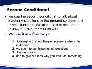 Second Conditional
➢ we use the second conditional to talk about
imaginary situations in the present so these are
unreal situations. We also use it to talk about
unlikely future outcomes as well.
➢ We use it in a few ways:
1. to imagine that our lives or someone else's life
is different
2. we use it to ask hypothetical questions
3. to give advice
4. and to give reasons why you can't do something
 