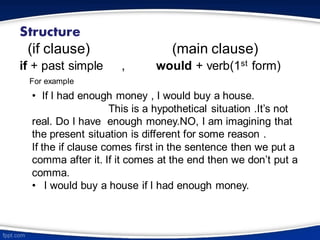 Structure
(if clause) (main clause)
if + past simple , would + verb(1st form)
For example
• If I had enough money , I would buy a house.
This is a hypothetical situation .It’s not
real. Do I have enough money.NO, I am imagining that
the present situation is different for some reason .
If the if clause comes first in the sentence then we put a
comma after it. If it comes at the end then we don’t put a
comma.
• I would buy a house if I had enough money.
 