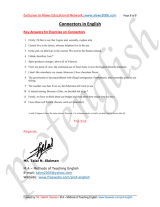 Exclusive to Alaws Educational Network www.alaws2006.com
                               Network:                                                                                Page 5 of 5


                                          Connectors in English
Key Answers for Exercise on Connectors

 1 Firstly, I'd like to say that I agree and, secondly, explain why.

 2 Camels live in the desert, whereas dolphins live in the sea.

 3 In the end, we didn't go to the cinema. We went to the theatre instead.

 4 I think, therefore I am.*

 5 Spain produces oranges, above all in Valencia.

 6 From my point of view, the continued use of fossil fuels is now the biggest threat to humanity.

 7 I don't like strawberry ice cream. However, I love chocolate flavor.

 8 The government is having problems with illegal immigration. Furthermore, their economic policies are
   failing.

 9 The weather was bad. Even so, the fishermen still went to sea.

10 It started raining. Because of this, we decided not to go.*

11 Firstly, we have to think about our budget and then about h much time we have.
                                                             how

12 I love those soft French cheeses, such as Camembert.



    *4   and 10 appear to have the same answer. However, 4 is a famous quote, so really you don't have a choice after all.



                                                            The End


Regards,




Mr. Talal N. Slaiman

M.A – Methods of Teaching English
E-mail: talns2005@yahoo.com
Website: www.freewebs.com/prof
          www.freewebs.com/prof-english




Created by: Mr. Talal N. Slaiman / M.A – Methods of Teaching English / www.freewebs.com/prof-english
                                                                       www.freewebs.com/prof
 