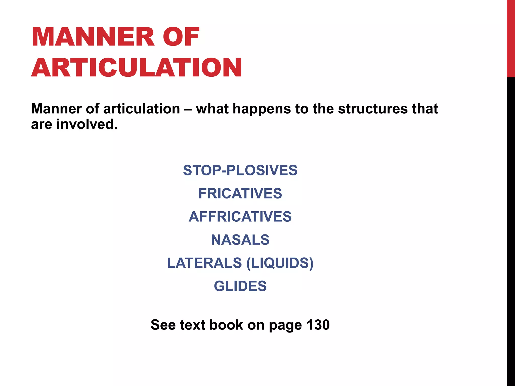 MANNER OF
ARTICULATION
Manner of articulation – what happens to the structures that
are involved.


                      STOP-PLOSIVES
                        FRICATIVES
                       AFFRICATIVES
                          NASALS
                    LATERALS (LIQUIDS)
                          GLIDES

                 See text book on page 130
 