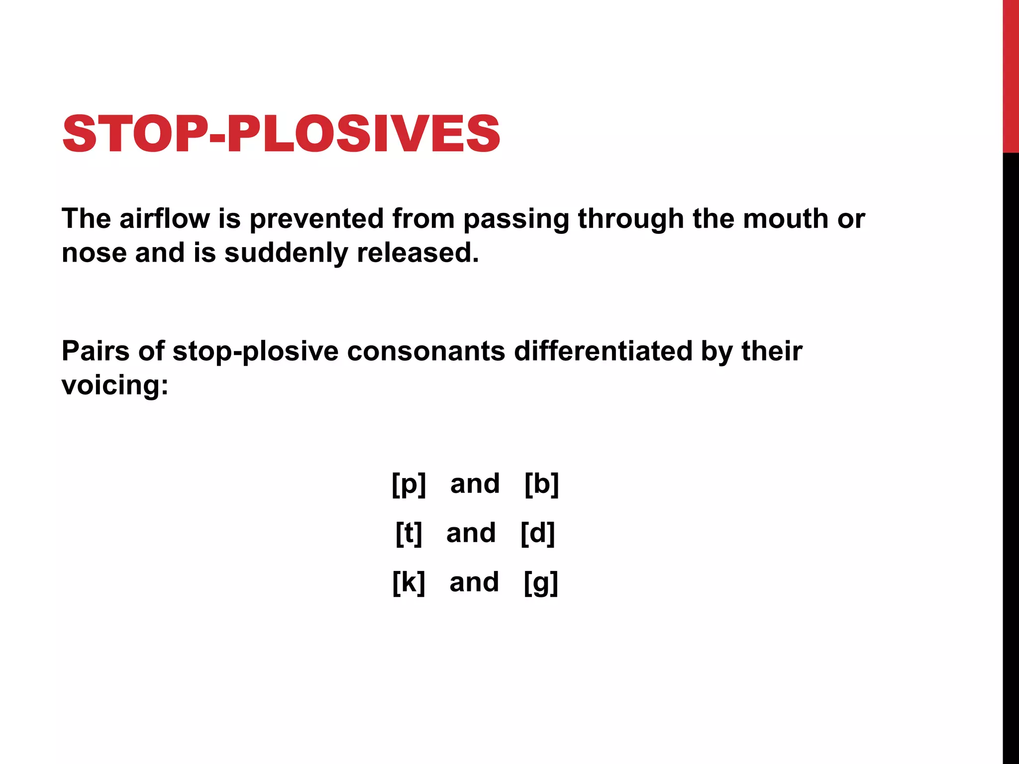 STOP-PLOSIVES
The airflow is prevented from passing through the mouth or
nose and is suddenly released.


Pairs of stop-plosive consonants differentiated by their
voicing:


                        [p] and [b]
                         [t] and [d]
                        [k] and [g]
 