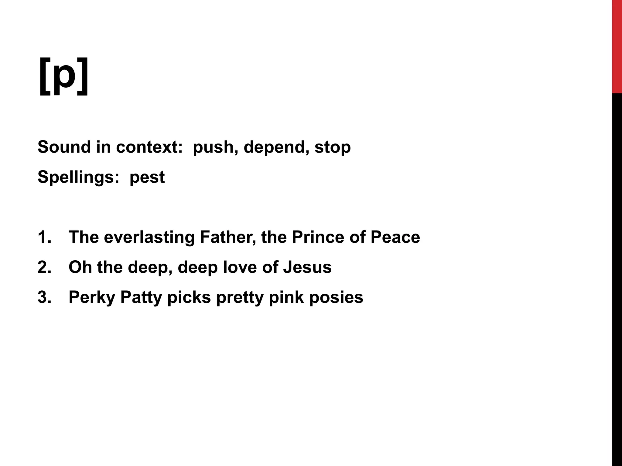 [p]
Sound in context: push, depend, stop
Spellings: pest


1. The everlasting Father, the Prince of Peace
2. Oh the deep, deep love of Jesus
3. Perky Patty picks pretty pink posies
 